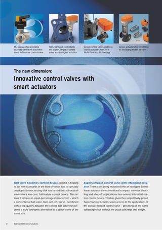 Ball valve becomes control device. Belimo is helping
to set new standards in the field of valves too. A specially
developed characterizing disk has turned the ordinary ball
valve into a low-cost, full-feature control device. This al-
lows it to have an equal-percentage characteristic – which
a conventional ball valve does not, of course. Combined
with a top-quality actuator the control ball valve has be-
come a truly economic alternative to a globe valve of the
same size.
SuperCompact-control valve with intelligent actu-
ator. Thanks to it being motorized with an intelligent Belimo
linear actuator, the conventional compact valve for thrott-
ling and shut-off applications has evolved into a full-fea-
ture control device. This has given the competitively-priced
SuperCompact-control valve access to the applications of
the classic flanged control valve – providing all the same
advantages but without the usual bulkiness and weight.
4 Belimo INFO Valve Solutions
The new dimension:
Innovative control valves with
smart actuators
The unique characterizing
disk has turned the ball valve
into a full-feature control valve
Slim, light and controllable –
the SuperCompact-control
valve and intelligent actuator
Linear control valves and inno-
vative actuators with MFT®
Multi-Function Technology
Linear actuators for retrofitting
to all leading makes of valve
 