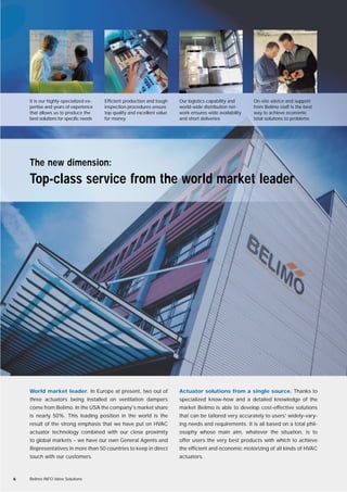 World market leader. In Europe at present, two out of
three actuators being installed on ventilation dampers
come from Belimo. In the USA the company's market share
is nearly 50%. This leading position in the world is the
result of the strong emphasis that we have put on HVAC
actuator technology combined with our close proximity
to global markets – we have our own General Agents and
Representatives in more than 50 countries to keep in direct
touch with our customers.
Actuator solutions from a single source. Thanks to
specialized know-how and a detailed knowledge of the
market Belimo is able to develop cost-effective solutions
that can be tailored very accurately to users' widely-vary-
ing needs and requirements. It is all based on a total phil-
osophy whose main aim, whatever the situation, is to
offer users the very best products with which to achieve
the efficient and economic motorizing of all kinds of HVAC
actuators.
6 Belimo INFO Valve Solutions
The new dimension:
Top-class service from the world market leader
It is our highly-specialized ex-
pertise and years of experience
that allows us to produce the
best solutions for specific needs
Efficient production and tough
inspection procedures ensure
top quality and excellent value
for money
Our logistics capability and
world-wide distribution net-
work ensures wide availability
and short deliveries
On-site advice and support
from Belimo staff is the best
way to achieve economic
total solutions to problems
 