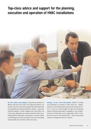 Top-class advice and support for the planning,
execution and operation of HVAC installations
On-site advice and support. Experienced members of
Belimo staff from local sales and engineering offices can
provide customers with all the support they need while they
are designing and implementing their systems – and extra
technical support is easily available from Head Office too
if necessary. Although such support primarily involves pro-
viding detailed information on products it can also extend
to attending personal site meetings, and even to providing
practical help and assistance when necessary.
Quality, service and information. Belimo is setting
new standards for everyone in other areas too – quality-
awareness, short delivery times and a proven range of serv-
ices, as well as a well thought-out sales and marketing
system ensuring total product availability. A very compre-
hensive and thorough service organisation offers round-
the-clock access to all relevant data – either by personal
contact or through electronic IT systems.
Belimo INFO Valve Solutions 7
 