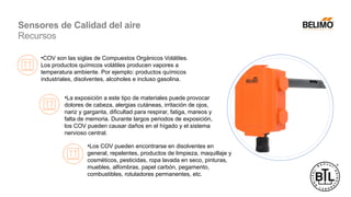 •COV son las siglas de Compuestos Orgánicos Volátiles.
Los productos químicos volátiles producen vapores a
temperatura ambiente. Por ejemplo: productos químicos
industriales, disolventes, alcoholes e incluso gasolina.
•La exposición a este tipo de materiales puede provocar
dolores de cabeza, alergias cutáneas, irritación de ojos,
nariz y garganta, dificultad para respirar, fatiga, mareos y
falta de memoria. Durante largos periodos de exposición,
los COV pueden causar daños en el hígado y el sistema
nervioso central.
•Los COV pueden encontrarse en disolventes en
general, repelentes, productos de limpieza, maquillaje y
cosméticos, pesticidas, ropa lavada en seco, pinturas,
muebles, alfombras, papel carbón, pegamento,
combustibles, rotuladores permanentes, etc.
Sensores de Calidad del aire
Recursos
 
