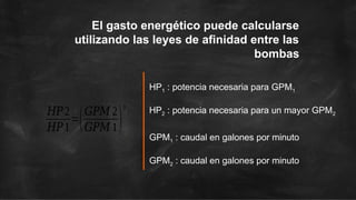 HP1 : potencia necesaria para GPM1
HP2 : potencia necesaria para un mayor GPM2
GPM1 : caudal en galones por minuto
GPM2 : caudal en galones por minuto
El gasto energético puede calcularse
utilizando las leyes de afinidad entre las
bombas
𝐻𝑃2
𝐻𝑃1
=(𝐺𝑃𝑀 2
𝐺𝑃𝑀 1)
3
 