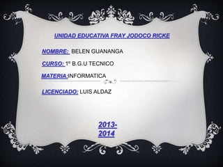 UNIDAD EDUCATIVA FRAY JODOCO RICKE
NOMBRE: BELEN GUANANGA
CURSO: 1º B.G.U TECNICO
MATERIA:INFORMATICA
LICENCIADO: LUIS ALDAZ
2013-
2014
 