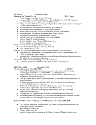 Tek Systems                       Independence, Ohio
Contractor for Verizon Wireless                                                   2010-Present
         Project Manager /Assistant in System Performance
         Manage multiple projects for radio frequency engineers for large and small scale companies
         Log in remotely to review ,adjust and restart repeater systems
         Yearly evaluation of antennas on building rooftops to check radio frequency emissions throughout
         Cleveland, Akron and Toledo area.
         Visual inspection of Verizon antennas on rooftops and water towers.
         Acquire with latitude and longitude for radio frequency projects.
         Able to convert latitude and longitude from degree to decimals within the FCC.
         Request and assist with purchase orders for repeater system, supplies.
         Receive and manage multiple quotes for repeater projects.
         Assist Engineers with LTE Modification forms in Network Flow
         Assist in filing LTE Modification forms
         Assist in filing Non tower Collocation/Modification form
         Assist in filing RF-In Building Datasheet
Proficient in XNG (internal program in Verizon Wireless)
         Order T1 lines (internal program in Verizon Wireless)
         Order Ethernet Backhaul lines
Proficient in National Capitol Management System (internal program in Verizon Wireless)
         Manage and order project codes, location codes and lines of credit for repeater projects and
          (SARF’s) Search Area Radio Frequency
         Manage projects and customers within Geoplan with latitude and longitude and access directions
          for radio frequency technicians and engineers
Proficient in NetWork Flow (internal program in Verizon Wireless)
         Completing project status and details within NetWork Flow to assist engineers


TECHSKILLS, LLC                     Independence, Ohio
Director of Career Services of TechSkills                                          2008-2010
       Responsible for all externship and placement programs and services while maintaining a
       satisfactory placement rate as set forth by ACCET accrediting guidelines.
       Responsibilities include the creation, organization and administration of new externship
       Relationships and placement programs.
       Leads and coaches staff to achieve net placement goals for graduates in all programs within the
       allotted time frame
       Develops employer outreach, marketing, and job development strategies, utilizing career
       services staff, faculty, and metro resources.
       Responds to student questions, comments and concerns and ensures that exemplary
       customer service is provided to every student that seeks assistance.
       Resolves student complaints by investigating and researching issues and following a
       complaint resolution process.
       Ensures proper data management and adherence to corporate reporting requirements.
       Responds to organizational requests for reports and interacts with registrar, corporate staff, and
       others as needed to resolve issues and improve systems and processes.

Instructor of Information Technology and Bookkeeping and Accounting 2005- 2008

         Track retention, attendance, completion rates, and so forth, to document student success and
         identify areas that need improvement
         Assist student in hands on labs
         Conduct student micro labs
         Maintain personal delivery metrics as set forth by the Director of Education and Corporate
 