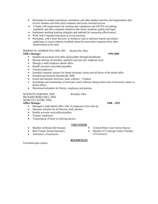 involve students and foster their academic and career-oriented success.
          Comply with requirements for meeting state regulations and ACCET accrediting
          standards, and other corporate initiatives that ensure academic quality and rigor;

                             e Education to revise curricula

         gatherings, to ensure industry feedback about the curriculum responses from other
         professionals in the field

ROBERT M. ADORNETTO, DDS, INC                Brecksville, Ohio
Office Manager                                                                     1992-2005
        Handles all accounts receivable and payables through Quickbooks
        Manage and pay all monthly, quarterly and year end employer taxes
        Manage a multi employee dental office.
        Handle accounts receivables/payables
        Trained employees
        Installed computer systems for dental electronic claims and all facets of the dental office
        Installed and maintain Quickbooks 2008
        Install and maintain electronic claim software – Emdeon
        Installation and maintaining of electronic claim software during initial start of electronic claims in
        dental offices
        Maintained schedules for Doctor, employees and patients

KENNETH AGRONIN, DDS,                          Westlake, Ohio
RICHARD BOBULSKY, DDS
MARCUS CASTRO, DDS
Office Manager                                                                    1988 – 1992
        Managed a multi-dental office with 10 employees from start-up
        Maintain schedule for all Doctors, staff, patients
        Handle accounts receivables/payables
        Trained employees
        Transcription of letter to referring doctors

                                               VOLUNTEER
         Member of Brecksville Kiwanis                              Colonel Potter Cairn Terrier Rescue
         Best Friends Animal Sanctuary                              Member of Cuyahoga Valley Chamber
         Alzheimer’s Association                                    of Commerce

                                              REFERENCES
Furnished upon request
 