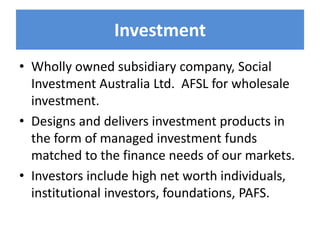 Investment
• Wholly owned subsidiary company, Social
Investment Australia Ltd. AFSL for wholesale
investment.
• Designs and delivers investment products in
the form of managed investment funds
matched to the finance needs of our markets.
• Investors include high net worth individuals,
institutional investors, foundations, PAFS.
 