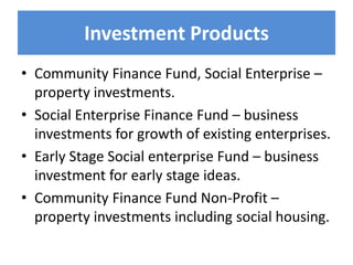 Investment Products
• Community Finance Fund, Social Enterprise –
property investments.
• Social Enterprise Finance Fund – business
investments for growth of existing enterprises.
• Early Stage Social enterprise Fund – business
investment for early stage ideas.
• Community Finance Fund Non-Profit –
property investments including social housing.
 