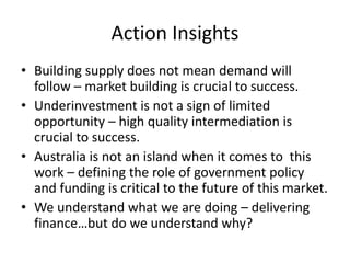 Action Insights
• Building supply does not mean demand will
follow – market building is crucial to success.
• Underinvestment is not a sign of limited
opportunity – high quality intermediation is
crucial to success.
• Australia is not an island when it comes to this
work – defining the role of government policy
and funding is critical to the future of this market.
• We understand what we are doing – delivering
finance…but do we understand why?
 