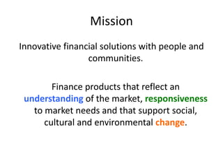 Mission
Innovative financial solutions with people and
communities.
Finance products that reflect an
understanding of the market, responsiveness
to market needs and that support social,
cultural and environmental change.
 