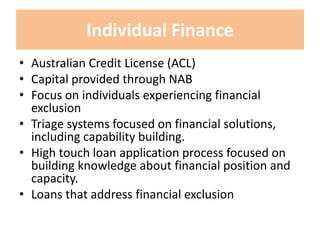 Individual Finance
• Australian Credit License (ACL)
• Capital provided through NAB
• Focus on individuals experiencing financial
exclusion
• Triage systems focused on financial solutions,
including capability building.
• High touch loan application process focused on
building knowledge about financial position and
capacity.
• Loans that address financial exclusion
 