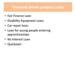 Demand driven product suite
• Fair Finance Loan
• Disability Equipment Loan;
• Car repair loan;
• Loan for young people entering
apprenticeships
• No Interest Loan
• Quickstart
 