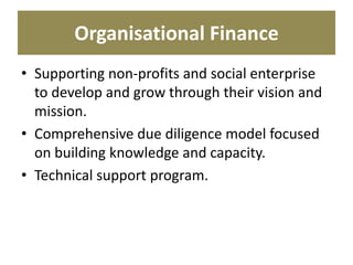 Organisational Finance
• Supporting non-profits and social enterprise
to develop and grow through their vision and
mission.
• Comprehensive due diligence model focused
on building knowledge and capacity.
• Technical support program.
 