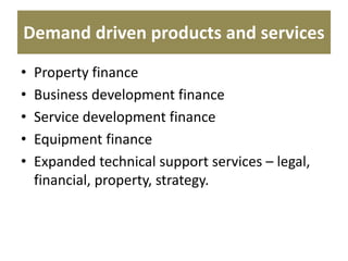 Demand driven products and services
• Property finance
• Business development finance
• Service development finance
• Equipment finance
• Expanded technical support services – legal,
financial, property, strategy.
 
