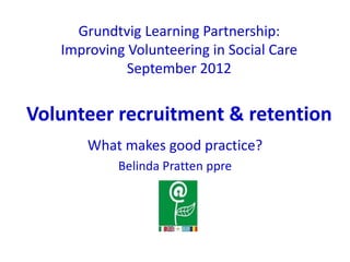 Grundtvig Learning Partnership:
   Improving Volunteering in Social Care
             September 2012


Volunteer recruitment & retention
       What makes good practice?
           Belinda Pratten ppre
 