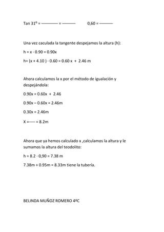 Tan 31⁰ =              =             0,60 =



Una vez caculada la tangente despejamos la altura (h):

h = x · 0.90 = 0.90x

h= (x + 4.10 ) · 0.60 = 0.60 x + 2.46 m



Ahora calculamos la x por el método de igualación y
despejándola:

0.90x = 0.60x + 2.46

0.90x – 0.60x = 2.46m

0.30x = 2.46m

X=     = 8.2m



Ahora que ya hemos calculado x ,calculamos la altura y le
sumamos la altura del teodolito:

h = 8.2 · 0,90 = 7.38 m

7.38m + 0.95m = 8.33m tiene la tubería.




BELINDA MUÑOZ ROMERO 4ºC
 