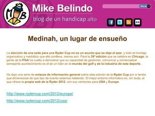 Medinah, un lugar de ensueño
La elección de una sede para una Ryder Cup no es un asunto que se deje al azar, y todo el montaje
organizativo y mediático que ello conlleva, menos aún. Para la 39ª edición que se celebra en Chicago, la
gente de la PGA ha vuelto a demostrar que su capacidad de gestionar, comunicar y comercializar
semejante acontecimiento es el de un líder en el mundo del golf y de la industria de este deporte..


Os dejo una serie de enlaces de información general sobre esta edición de la Ryder Cup por si tenéis
que dimensionar de qué tipo de evento estamos hablando. El mejor entorno informativo es, sin duda, el
que ofrece la propia web de la Ryder 2012, con sus versiones para USA y Europe.



http://www.rydercup.com/2012/europe/
http://www.rydercup.com/2012/usa/
 