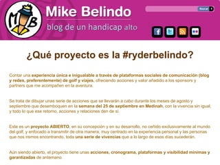¿Qué proyecto es la #ryderbelindo?
Contar una experiencia única e inigualable a través de plataformas sociales de comunicación (blog
y redes, preferentemente) de golf y viajes, ofreciendo acciones y valor añadido a los sponsors y
partners que me acompañen en la aventura.


Se trata de dibujar unas serie de acciones que se llevarán a cabo durante los meses de agosto y
septiembre que desemboquen en la semana del 25 de septiembre en Medinah, con la vivencia sin igual,
y todo lo que ese retorno, acciones y relaciones den de sí.


Este es un proyecto ABIERTO, en su concepción y en su desarrollo, no ceñido exclusivamente al mundo
del golf, y enfocado a transmitir de otra manera, muy centrado en la experiencia personal y las personas
que nos iremos encontrando, toda una serie de vivencias que a lo largo de esos días sucederán.


Aún siendo abierto, el proyecto tiene unas acciones, cronograma, plataformas y visibilidad mínimas y
garantizadas de antemano.
 