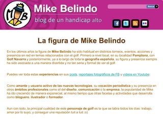 La figura de Mike Belindo
En los últimos años la figura de Mike Belindo ha sido habitual en distintos torneos, eventos, acciones y
presencia en red en temas relacionados con el golf. Primero a nivel local, en su localidad Pamplona, con
Golf Navarra y posteriormente, ya a lo largo de toda la geografía española, su figura y presencia siempre
ha sido asociada a una manera divertida y no tan seria y formal de ver el golf.


Puedes ver toda estas experiencias en sus posts, reportajes fotográficos de FB y vídeos en Youtube.


Como amante y usuario activo de las nuevas tecnologías, su vocación periodística y su presencia en
otros ámbitos profesionales como el del diseño, comunicación o la empresa, la popularidad de Mike
ha ido creciendo de manera exponecial, al mismo tiempo que otras facetas y actividades que desarrolla
como bloguero, ilustrador o formador.


Aun con todo, la principal cualidad de este personaje de golf es la que se labra todos los días: trabajo,
amor por lo suyo, y conseguir una reputación tuit a tuit ;o)
 