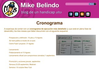 Cronograma
A expensas de contar con un cronograma de ejecución más detallado (y que está en plena fase de
desarrollo), los tres meses que faltan discurrirán con el siguiente esquema:


     Prospección y definición: 15 julio a 15 Agosto.
     Se hará público a través de un post.
     Cierre Fase1 proyecto: 31 Agosto


     Lanzamiento:
     Prelanzamiento el 15 Agosto
     Lanzamiento oficial (con compromisos cerrados) 1 septiembre


     Promoción y acciones previas: septiembre
     Semana 23-29 septiembre, Medinah
     Semana 1-8 octubre New York
 