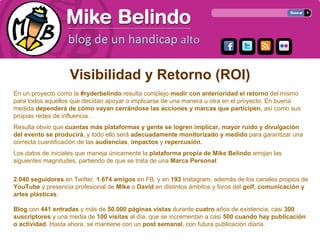 Visibilidad y Retorno (ROI)
En un proyecto como la #ryderbelindo resulta complejo medir con anterioridad el retorno del mismo
para todos aquellos que decidan apoyar o implicarse de una manera u otra en el proyecto. En buena
medida dependerá de cómo vayan cerrándose las acciones y marcas que participen, así como sus
propias redes de influencia.
Resulta obvio que cuantas más plataformas y gente se logren implicar, mayor ruido y divulgación
del evento se producirá, y todo ello será adecuadamente monitorizado y medido para garantizar una
correcta cuantificación de las audiencias, impactos y repercusión.
Los datos de iniciales que maneja únicamente la plataforma propia de Mike Belindo arrojan las
siguientes magnitudes, partiendo de que se trata de una Marca Personal:

2.040 seguidores en Twitter, 1.674 amigos en FB, y en 193 Instagram, además de los canales propios de
YouTube y presencia profesional de Mike o David en distintos ámbitos y foros del golf, comunicación y
artes plásticas.

Blog con 441 entradas y más de 50.000 páginas vistas durante cuatro años de existencia, casi 300
suscriptores y una media de 100 visitas al día, que se incrementan a casi 500 cuando hay publicación
o actividad. Hasta ahora, se mantiene con un post semanal, con futura publicación diaria.
 