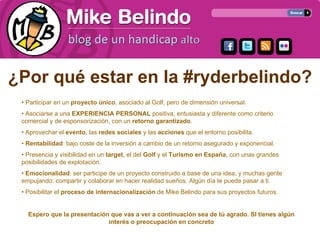 ¿Por qué estar en la #ryderbelindo?
 • Participar en un proyecto único, asociado al Golf, pero de dimensión universal.
 • Asociarse a una EXPERIENCIA PERSONAL positiva, entusiasta y diferente como criterio
 comercial y de esponsorización, con un retorno garantizado.
 • Aprovechar el evento, las redes sociales y las acciones que el entorno posibilita.
 • Rentabilidad: bajo coste de la inversión a cambio de un retorno asegurado y exponencial.
 • Presencia y visibilidad en un target, el del Golf y el Turismo en España, con unas grandes
 posibilidades de explotación.
 • Emocionalidad: ser participe de un proyecto construido a base de una idea, y muchas gente
 empujando: compartir y colaborar en hacer realidad sueños. Algún día te puede pasar a ti.
 • Posibilitar el proceso de internacionalización de Mike Belindo para sus proyectos futuros.


   Espero que la presentación que vas a ver a continuación sea de tú agrado. SI tienes algún
                             interés o preocupación en concreto
 