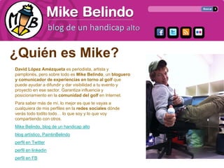 ¿Quién es Mike?
David López Amézqueta es periodista, artista y
pamplonés, pero sobre todo es Mike Belindo, un bloguero
y comunicador de experiencias en torno al golf que
puede ayudar a difundir y dar visibilidad a tu evento y
proyecto en ese sector. Garantiza influencia y
posicionamiento en la comunidad del golf en Internet.
Para saber más de mí, lo mejor es que te vayas a
cualquiera de mis perfiles en la redes sociales dónde
verás todo todito todo… lo que soy y lo que voy
compartiendo con otros.
Mike Belindo, blog de un handicap alto
blog artístico, PaintinBelindo
perfil en Twitter
perfil en linkedin
perfil en FB
 