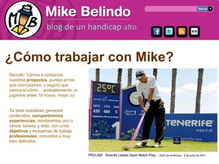 ¿Cómo trabajar con Mike?
Sencillo. Vamos a contarnos
nuestros proyectos, puntos en los
que coincidamos, y seguro que
vemos el cómo… probablemente, si
jugamos antes 18 hoyos, mejor ;o)


Te daré visibilidad, generaré
contenidos, compartiremos
experiencias, montaremos uno o
varios ‘saraos’ y todo, con unos
objetivos y esquemas de trabajo
profesionales, concretos y muy
bien definidos.
 