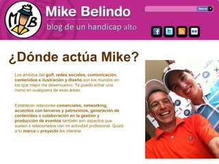 ¿Dónde actúa Mike?
Los ámbitos del golf, redes sociales, comunicación,
contenidos e ilustración y diseño son los mundos en
los que mejor me desenvuelvo. Te puedo echar una
mano en cualquiera de esas áreas.


Establecer relaciones comerciales, networking,
acuerdos con terceros y patrocinios, generación de
contenidos o colaboración en la gestión y
producción de eventos también son aspectos que
suelen ir relacionados con mi actividad profesional. Quizá
a tu marca o proyecto les interese.
 