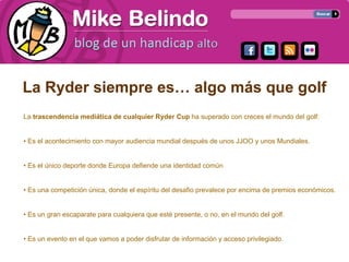 La Ryder siempre es… algo más que golf
La trascendencia mediática de cualquier Ryder Cup ha superado con creces el mundo del golf:


• Es el acontecimiento con mayor audiencia mundial después de unos JJOO y unos Mundiales.


• Es el único deporte donde Europa defiende una identidad común.


• Es una competición única, donde el espíritu del desafio prevalece por encima de premios económicos.


• Es un gran escaparate para cualquiera que esté presente, o no, en el mundo del golf.


• Es un evento en el que vamos a poder disfrutar de información y acceso privilegiado.
 
