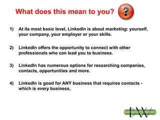 What does this mean to you?
1) At its most basic level, LinkedIn is about marketing: yourself,
your company, your employer or your skills.
2) LinkedIn offers the opportunity to connect with other
professionals who can lead you to business.
3) LinkedIn has numerous options for researching companies,
contacts, opportunities and more.
4) LinkedIn is good for ANY business that requires contacts -
which is every business.
 
