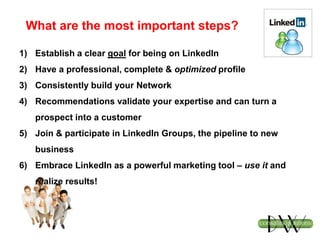 What are the most important steps?
1) Establish a clear goal for being on LinkedIn
2) Have a professional, complete & optimized profile
3) Consistently build your Network
4) Recommendations validate your expertise and can turn a
prospect into a customer
5) Join & participate in LinkedIn Groups, the pipeline to new
business
6) Embrace LinkedIn as a powerful marketing tool – use it and
realize results!
 