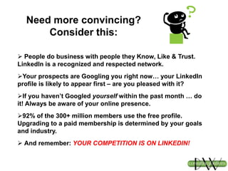 Need more convincing?
Consider this:
 People do business with people they Know, Like & Trust.
LinkedIn is a recognized and respected network.
Your prospects are Googling you right now… your LinkedIn
profile is likely to appear first – are you pleased with it?
If you haven’t Googled yourself within the past month … do
it! Always be aware of your online presence.
92% of the 300+ million members use the free profile.
Upgrading to a paid membership is determined by your goals
and industry.
 And remember: YOUR COMPETITION IS ON LINKEDIN!
 