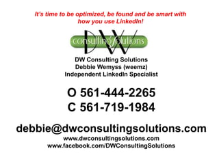 DW Consulting Solutions
Debbie Wemyss (weemz)
Independent LinkedIn Specialist
O 561-444-2265
C 561-719-1984
debbie@dwconsultingsolutions.com
www.dwconsultingsolutions.com
www.facebook.com/DWConsultingSolutions
It’s time to be optimized, be found and be smart with
how you use LinkedIn!
 