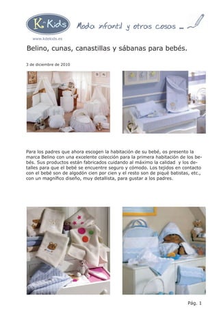 Moda infantil y otras cosas ...
   www.kdekids.es

Belino, cunas, canastillas y sábanas para bebés.

3 de diciembre de 2010




Para los padres que ahora escogen la habitación de su bebé, os presento la
marca Belino con una excelente colección para la primera habitación de los be-
bés. Sus productos están fabricados cuidando al máximo la calidad y los de-
talles para que el bebé se encuentre seguro y cómodo. Los tejidos en contacto
con el bebé son de algodón cien por cien y el resto son de piqué batistas, etc.,
con un magníﬁco diseño, muy detallista, para gustar a los padres.




                                                                         Pág. 1
 