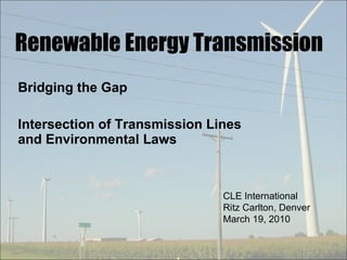 Renewable Energy Transmission Bridging the Gap Intersection of Transmission Lines and Environmental Laws CLE International Ritz Carlton, Denver March 19, 2010 