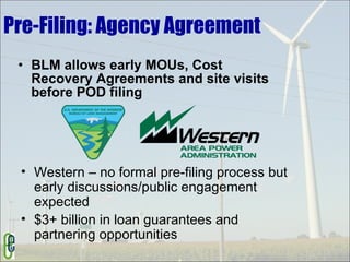 Pre-Filing: Agency Agreement BLM allows early MOUs, Cost Recovery Agreements and site visits before POD filing Western – no formal pre-filing process but early discussions/public engagement expected $3+ billion in loan guarantees and partnering opportunities 