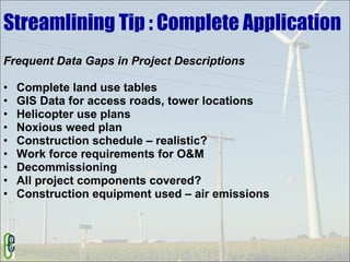Streamlining Tip : Complete Application Frequent Data Gaps in Project Descriptions Complete land use tables GIS Data for access roads, tower locations Helicopter use plans Noxious weed plan Construction schedule – realistic? Work force requirements for O&M Decommissioning All project components covered? Construction equipment used – air emissions 