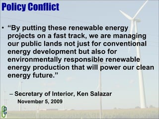 Policy Conflict “By putting these renewable energy projects on a fast track, we are managing our public lands not just for conventional energy development but also for environmentally responsible renewable energy production that will power our clean energy future.”  Secretary of Interior, Ken Salazar November 5, 2009 