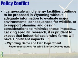 Policy Conflict “Large-scale wind energy facilities continue to be proposed in Wyoming without adequate information to evaluate major environmental consequences for wildlife, or to support planning and design considerations to minimize those impacts…Lacking specific research, it is prudent to expect that industrial-scale wind farms will have significant impacts…” Wyoming Game and Fish Department Recommendations for Wind Energy Development 