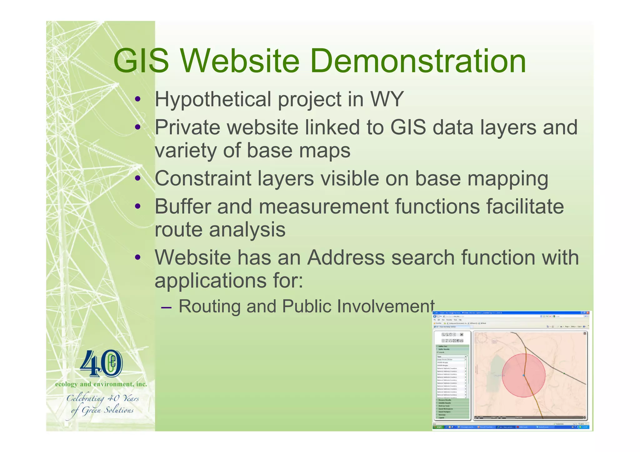 GIS Website Demonstration
 • Hypothetical project in WY
 • Private website linked to GIS data layers and
   variety of base maps
 • Constraint layers visible on base mapping
 • Buffer and measurement functions facilitate
   route analysis
 • Website has an Address search function with
   applications for:
   – Routing and Public Involvement
 