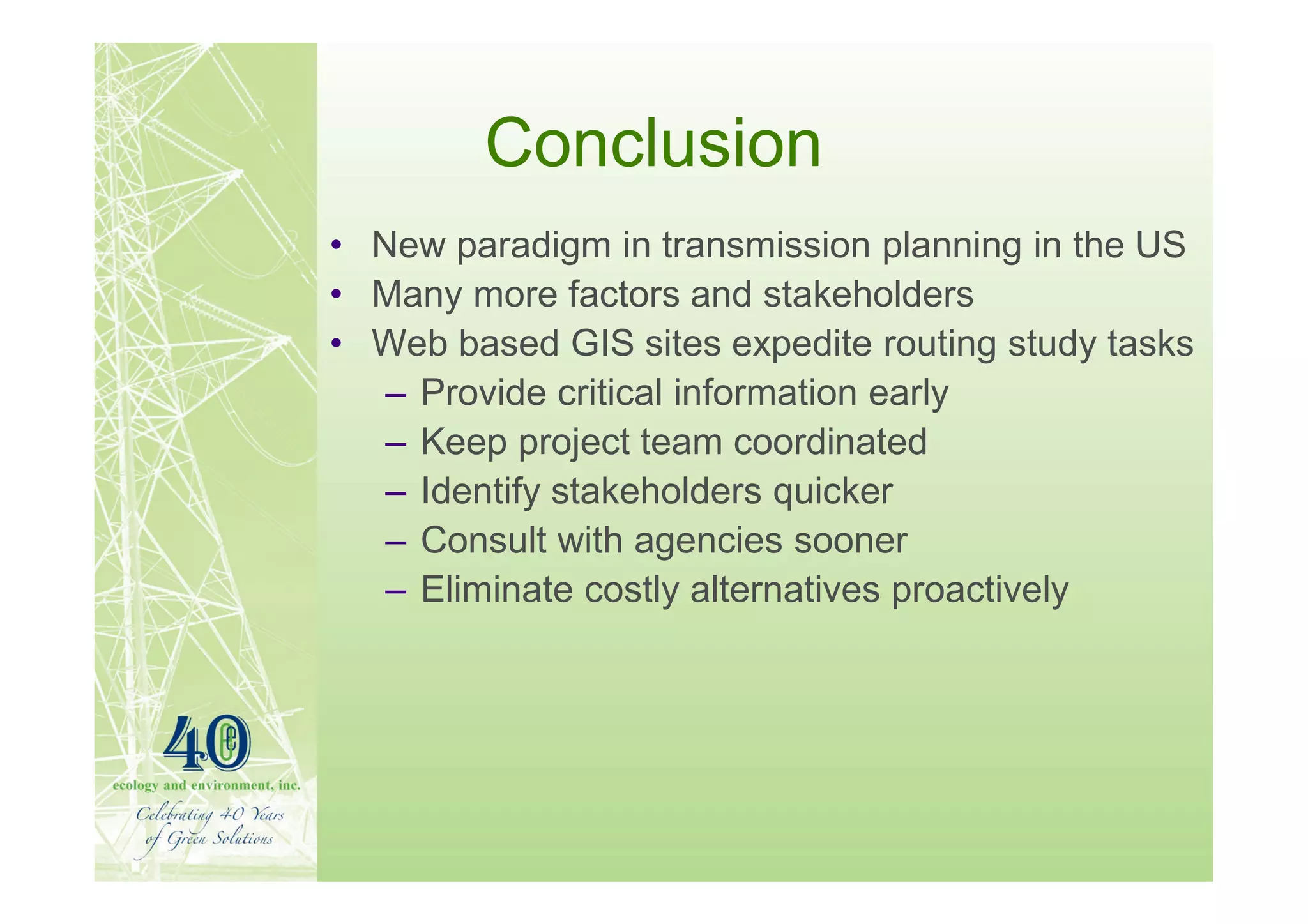 Conclusion
• New paradigm in transmission planning in the US
• Many more factors and stakeholders
• Web based GIS sites expedite routing study tasks
   – Provide critical information early
   – Keep project team coordinated
   – Identify stakeholders quicker
   – Consult with agencies sooner
   – Eliminate costly alternatives proactively
 