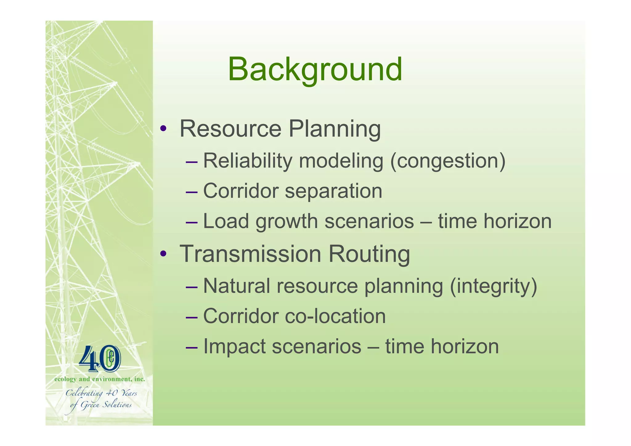 Background
• Resource Planning
  – Reliability modeling (congestion)
  – Corridor separation
  – Load growth scenarios – time horizon
• Transmission Routing
  – Natural resource planning (integrity)
  – Corridor co-location
  – Impact scenarios – time horizon
 