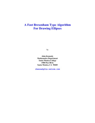 A Fast Bresenham Type Algorithm
       For Drawing Ellipses




                  by


             John Kennedy
        Mathematics Department
         Santa Monica College
            1900 Pico Blvd.
        Santa Monica, CA 90405

       rkennedy@ix.netcom.com
 