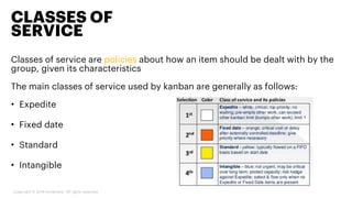 Classes of service are policies about how an item should be dealt with by the
group, given its characteristics
The main classes of service used by kanban are generally as follows:
• Expedite
• Fixed date
• Standard
• Intangible
CLASSES OF
SERVICE
Copyright © 2019 Accenture. All rights reserved.
 