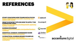 REFERENCES
START COACHING NEW TEAMS WITH STATIK
https://elabor8.com.au/start-coaching-new-
teams-with-statik/
WHAT IS STATIK? TIPS ON HOW TO APPLY THE
KANBAN METHOD!
https://knowledge21.com/blog/statik-applying-
kanban-method/
KANBAN ROADMAP
https://resources.leankit.com/guides/kanban-
roadmap
ESSENTIAL KANBAN: CONDENSED GUIDE
https://leankanban.com/guide/
31 PRACTICAL KANBAN BOARD EXAMPLES
https://kanbanize.com/kanban-
resources/kanban-software/kanban-board-
examples/
 