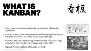 WHATIS
KANBAN?
• From Japanese, Kanban is literally translated as billboard or
signboard
• Kanban is a workflow management method designed to help you
visualize your work, maximize efficiency and be agile
• Initially it arise as a scheduling system for lean manufacturing,
originating from the Toyota Production System (TPS)
• David J. Anderson father of Kanban Method
Copyright © 2019 Accenture. All rights reserved.
 