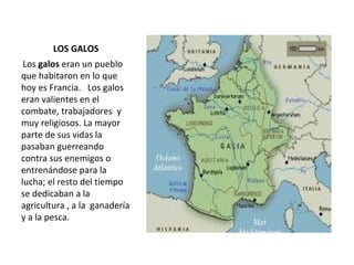 LOS GALOS Los  galos  eran un pueblo que habitaron en lo que hoy es Francia.  Los galos eran valientes en el combate, trabajadores  y muy religiosos. La mayor parte de sus vidas la pasaban guerreando contra sus enemigos o entrenándose para la lucha; el resto del tiempo  se dedicaban a la  agricultura , a la  ganadería y a la pesca. 
