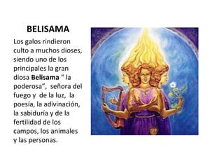 BELISAMA Los galos rindieron culto a muchos dioses, siendo uno de los principales la gran  diosa  Belisama  “ la poderosa”,  señora del fuego y  de la luz,  la poesía, la adivinación, la sabiduría y de la fertilidad de los campos, los animales y las personas.  
