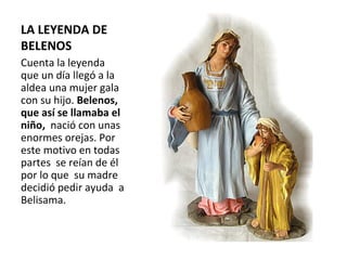 LA LEYENDA DE BELENOS Cuenta la leyenda  que un día llegó a la aldea una mujer gala con su hijo.  Belenos, que así se llamaba el niño,   nació con unas enormes orejas. Por este motivo en todas partes  se reían de él por lo que  su madre decidió pedir ayuda  a Belisama. 