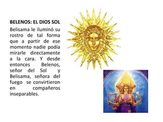 BELENOS: EL DIOS SOL Belisama le iluminó su rostro de tal forma que a partir de ese momento nadie podía mirarle directamente a la cara. Y desde entonces Belenos, señor del Sol  y Belis a ma, señora del fuego  se convirtieron en compañeros inseparables.  