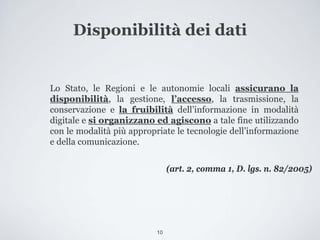 Disponibilità dei dati


Lo Stato, le Regioni e le autonomie locali assicurano la
disponibilità, la gestione, l’accesso, la trasmissione, la
conservazione e la fruibilità dell’informazione in modalità
digitale e si organizzano ed agiscono a tale fine utilizzando
con le modalità più appropriate le tecnologie dell’informazione
e della comunicazione.


                                (art. 2, comma 1, D. lgs. n. 82/2005)




                           10
 